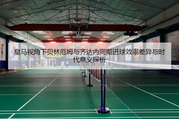 皇马视角下贝林厄姆与齐达内同期进球效率差异与时代意义探析