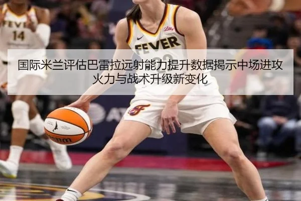 国际米兰评估巴雷拉远射能力提升数据揭示中场进攻火力与战术升级新变化