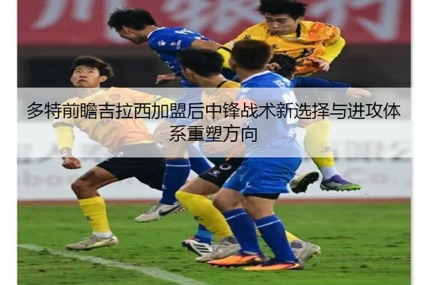 多特前瞻吉拉西加盟后中锋战术新选择与进攻体系重塑方向