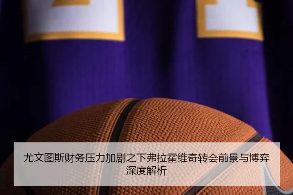 尤文图斯财务压力加剧之下弗拉霍维奇转会前景与博弈深度解析