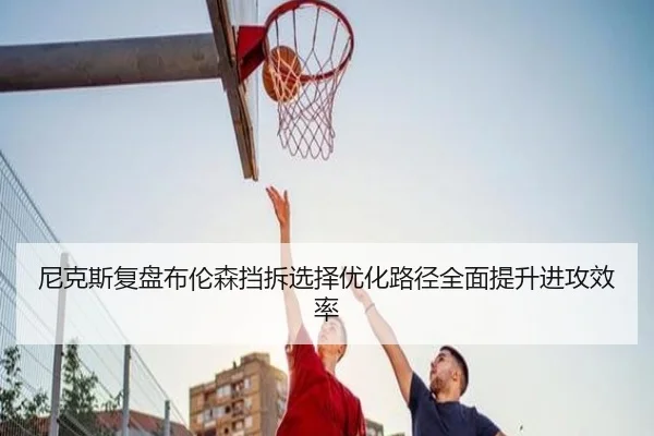 尼克斯复盘布伦森挡拆选择优化路径全面提升进攻效率