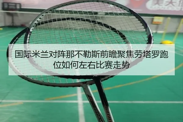 国际米兰对阵那不勒斯前瞻聚焦劳塔罗跑位如何左右比赛走势